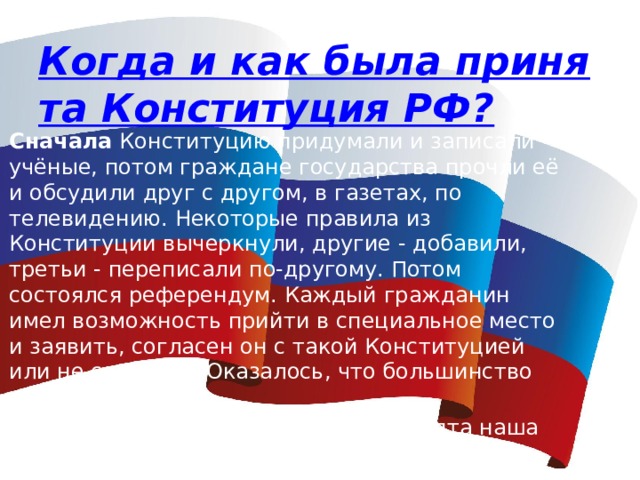 Когда и как была принята Конституция РФ? Сначала  Конституцию придумали и записали учёные, потом граждане государства прочли её и обсудили друг с другом, в газетах, по телевидению. Некоторые правила из Конституции вычеркнули, другие - добавили, третьи - переписали по-другому. Потом состоялся референдум. Каждый гражданин имел возможность прийти в специальное место и заявить, согласен он с такой Конституцией или не согласен. Оказалось, что большинство граждан согласно. Так, 12 декабря 1993 года была принята наша Конституция. 