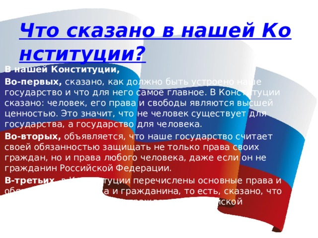 Что сказано в нашей Конституции? В нашей Конституции, Во-первых, сказано, как должно быть устроено наше государство и что для него самое главное. В Конституции сказано: человек, его права и свободы являются высшей ценностью. Это значит, что не человек существует для государства, а государство для человека. Во-вторых,  объявляется, что наше государство считает своей обязанностью защищать не только права своих граждан, но и права любого человека, даже если он не гражданин Российской Федерации. В-третьих,  в Конституции перечислены основные права и обязанности человека и гражданина, то есть, сказано, что можно делать человеку и гражданину Российской Федерации, а что - нельзя. 