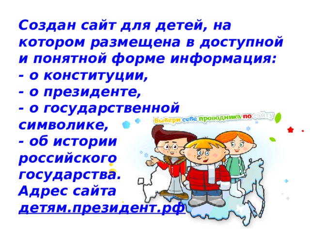 Создан сайт для детей, на котором размещена в доступной и понятной форме информация:  - о конституции,  - о президенте,  - о государственной  символике,  - об истории  российского  государства.  Адрес сайта  детям.президент.рф 