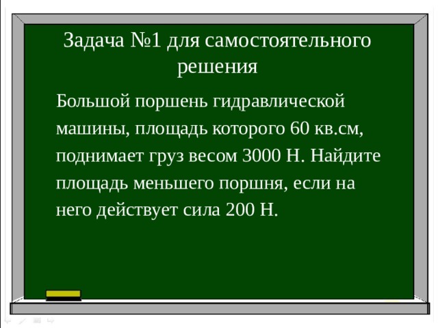 Задача №1 для самостоятельного решения Большой поршень гидравлической машины, площадь которого 60 кв.см, поднимает груз весом 3000 Н. Найдите площадь меньшего поршня, если на него действует сила 200 Н.