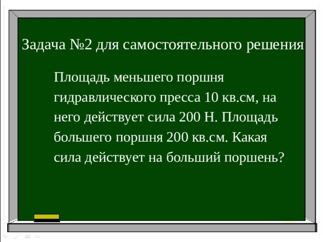 Задача №2 для самостоятельного решения Площадь меньшего поршня гидравлического пресса 10 кв.см, на него действует сила 200 Н. Площадь большего поршня 200 кв.см. Какая сила действует на больший поршень?
