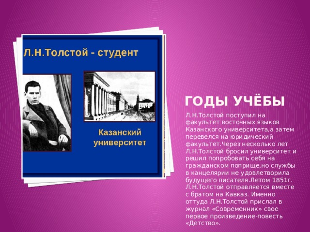 Годы учёбы Л.Н.Толстой поступил на факультет восточных языков Казанского университета,а затем перевелся на юридический факультет.Через несколько лет Л.Н.Толстой бросил университет и решил попробовать себя на гражданском поприще,но службы в канцелярии не удовлетворила будущего писателя.Летом 1851г. Л.Н.Толстой отправляется вместе с братом на Кавказ. Именно оттуда Л.Н.Толстой прислал в журнал «Современник» свое первое произведение-повесть «Детство». 