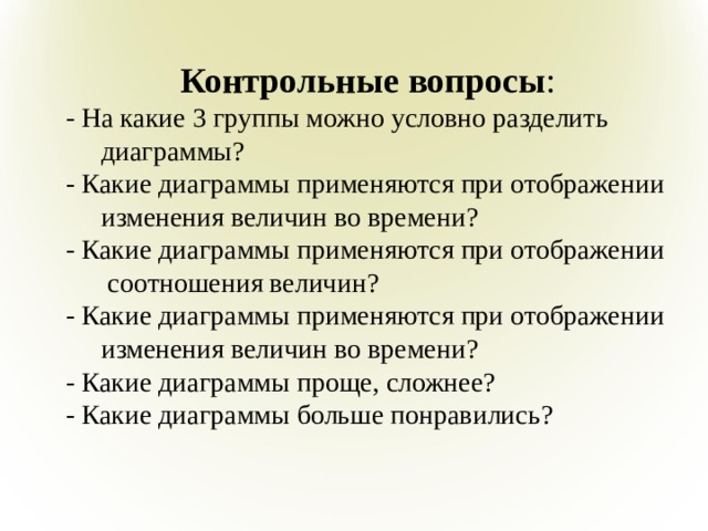Контрольные вопросы : - На какие 3 группы можно условно разделить диаграммы? - Какие диаграммы применяются при отображении изменения величин во времени? - Какие диаграммы применяются при отображении соотношения величин? - Какие диаграммы применяются при отображении изменения величин во времени? - Какие диаграммы проще, сложнее? - Какие диаграммы больше понравились?   