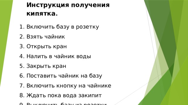Инструкция  получения  кипятка .  Включить базу в розетку  Взять чайник  Открыть кран  Налить в чайник воды  Закрыть кран  Поставить чайник на базу  Включить кнопку на чайнике  Ждать пока вода закипит  Выключить базу из розетки 