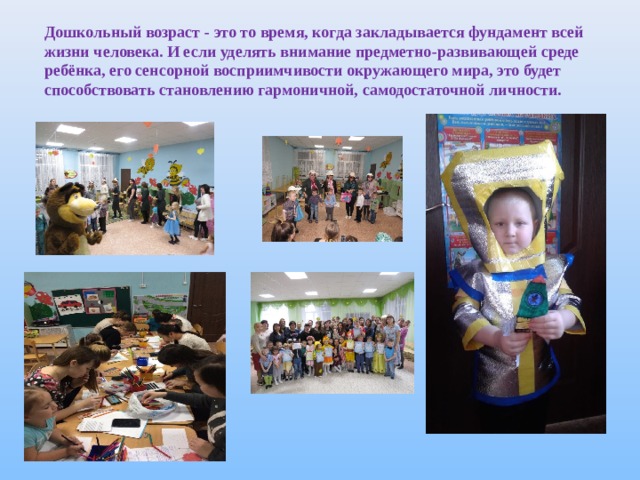 Дошкольный возраст - это то время, когда закладывается фундамент всей жизни человека. И если уделять внимание предметно - развивающей среде ребёнка, его сенсорной восприимчивости окружающего мира, это будет способствовать становлению гармоничной, самодостаточной личности. 
