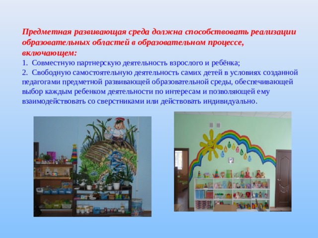 Предметная развивающая среда должна способствовать реализации образовательных областей в образовательном процессе, включающем: 1. Совместную партнерскую деятельность взрослого и ребёнка; 2. Свободную самостоятельную деятельность самих детей в условиях созданной педагогами предметной развивающей образовательной среды, обеспечивающей выбор каждым ребенком деятельности по интересам и позволяющей ему взаимодействовать со сверстниками или действовать индивидуально . 