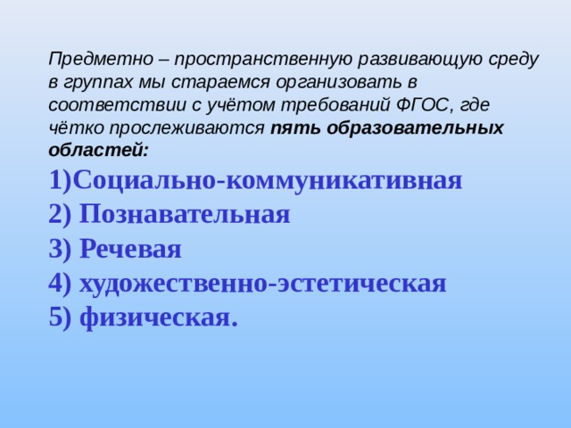 Предметно – пространственную развивающую среду в группах мы стараемся организовать в соответствии с учётом требований ФГОС, где чётко прослеживаются пять образовательных областей: Социально - коммуникативная 2) Познавательная 3) Речевая 4) художественно - эстетическая 5) физическая. 