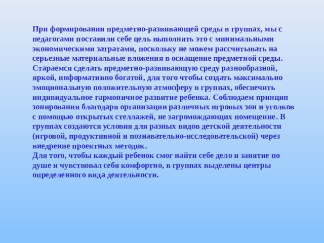 При формировании предметно - развивающей среды в группах, мы с педагогами поставили себе цель выполнять это с минимальными экономическими затратами, поскольку не можем рассчитывать на серьезные материальные вложения в оснащение предметной среды . Ст араемся сделать предметно - развивающую среду разнообразной, яркой, информативно богатой, для того чтобы создать максимально эмоциональную положительную атмосферу в группах, обеспечить индивидуальное гармоничное развитие ребенка . Соблюдаем принцип зонирования благодаря организации различных игровых зон и уголков с помощью открытых стеллажей, не загромождающих помещение . В группах создаются условия для разных видов детской деятельности (игровой, продуктивной и познавательно - исследовательской) через внедрение проектных методик . Для того, чтобы каждый ребенок смог найти себе дело и занятие по душе и чувствовал себя комфортно, в группах выделены центры определенного вида деятельности . 