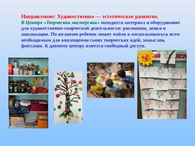 Направление: Художественно — эстетическое развитие. В Центре «Творческая мастерская» находится материал и оборудование для художественно - творческой деятельности: рисования, лепки и аппликации. По желанию ребенок может найти и воспользоваться всем необходимым для воплощения своих творческих идей, замыслов, фантазии. К данному центру имеется свободный доступ. 