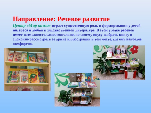 Направление: Речевое развитие Центр «Мир книги» играет существенную роль в формировании у детей интереса и любви к художественной литературе. В этом уголке ребенок имеет возможность самостоятельно, по своему вкусу выбрать книгу и спокойно рассмотреть ее яркие иллюстрации в том месте, где ему наиболее комфортно. 