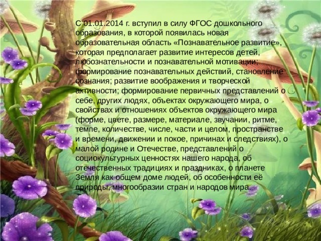 С 01.01.2014 г. вступил в силу ФГОС дошкольного образования, в которой появилась новая образовательная область «Познавательное развитие», которая предполагает развитие интересов детей, любознательности и познавательной мотивации; формирование познавательных действий, становление сознания; развитие воображения и творческой активности; формирование первичных представлений о себе, других людях, объектах окружающего мира, о свойствах и отношениях объектов окружающего мира (форме, цвете, размере, материале, звучании, ритме, темпе, количестве, числе, части и целом, пространстве и времени, движении и покое, причинах и следствиях), о малой родине и Отечестве, представлений о социокультурных ценностях нашего народа, об отечественных традициях и праздниках, о планете Земля как общем доме людей, об особенности её природы, многообразии стран и народов мира. 