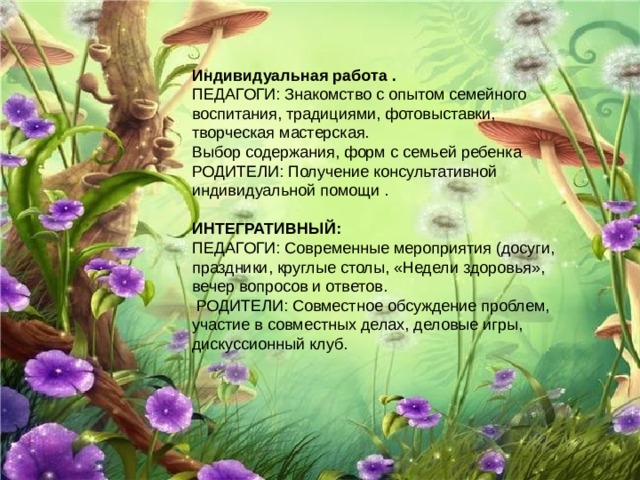 Индивидуальная работа . ПЕДАГОГИ: Знакомство с опытом семейного воспитания, традициями, фотовыставки, творческая мастерская. Выбор содержания, форм с семьей ребенка РОДИТЕЛИ: Получение консультативной индивидуальной помощи . ИНТЕГРАТИВНЫЙ: ПЕДАГОГИ: Современные мероприятия (досуги, праздники, круглые столы, «Недели здоровья», вечер вопросов и ответов.  РОДИТЕЛИ: Совместное обсуждение проблем, участие в совместных делах, деловые игры, дискуссионный клуб. 