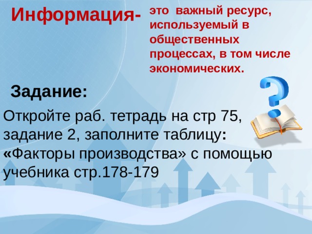 Информация- это важный ресурс, используемый в общественных процессах, в том числе экономических. Задание: Откройте раб. тетрадь на стр 75, задание 2, заполните таблицу : « Факторы производства» с помощью учебника стр.178-179 