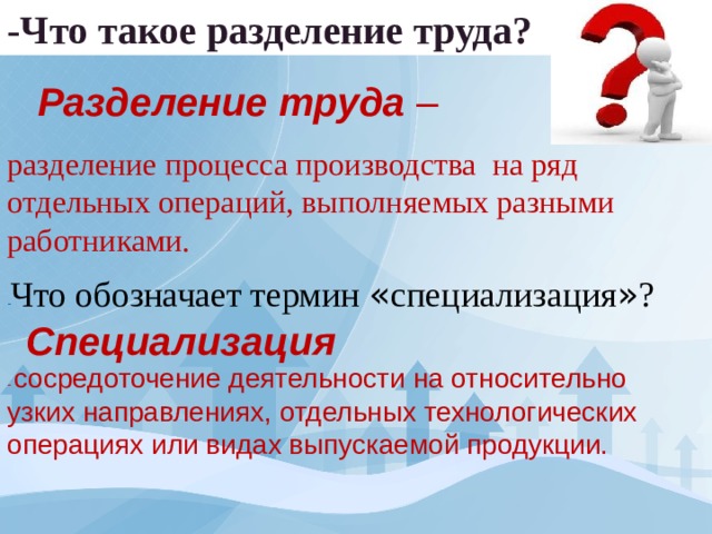 -Что такое разделение труда? Разделение труда – разделение процесса производства на ряд отдельных операций, выполняемых разными работниками. - Что обозначает термин « специализация » ? Специализация - сосредоточение деятельности на относительно узких направлениях, отдельных технологических операциях или видах выпускаемой продукции. 