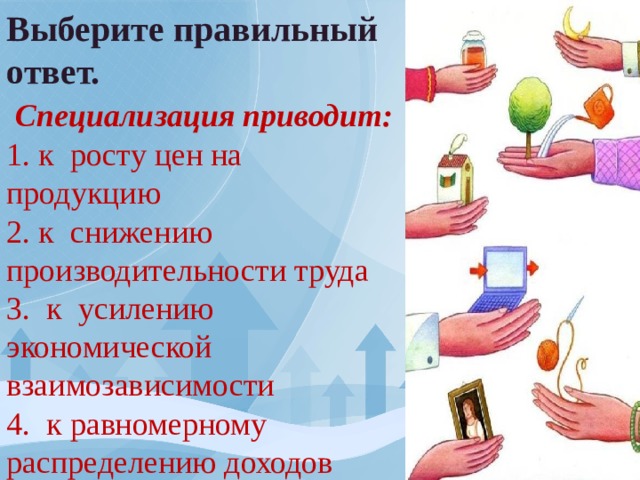 Выберите правильный ответ.  Специализация приводит: 1. к росту цен на продукцию 2. к снижению производительности труда 3. к усилению экономической взаимозависимости 4. к равномерному распределению доходов 