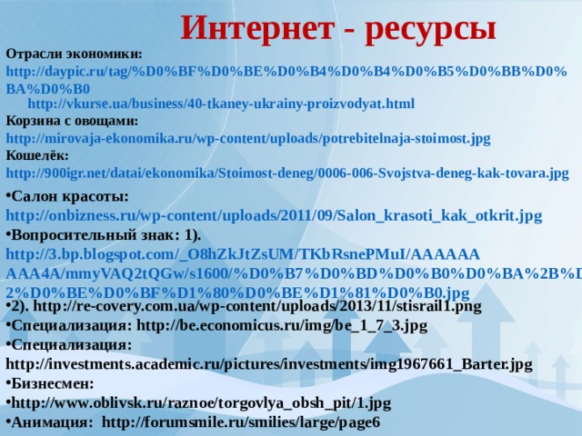 Интернет - ресурсы Отрасли экономики: http://daypic.ru/tag/%D0%BF%D0%BE%D0%B4%D0%B4%D0%B5%D0%BB%D0%BA%D0%B0  http://vkurse.ua/business/40-tkaney-ukrainy-proizvodyat.html Корзина с овощами: http://mirovaja-ekonomika.ru/wp-content/uploads/potrebitelnaja-stoimost.jpg Кошелёк: http://900igr.net/datai/ekonomika/Stoimost-deneg/0006-006-Svojstva-deneg-kak-tovara.jpg Салон красоты: http://onbizness.ru/wp-content/uploads/2011/09/Salon_krasoti_kak_otkrit.jpg Вопросительный знак: 1). http://3.bp.blogspot.com/_O8hZkJtZsUM/TKbRsnePMuI/AAAAAAAAA4A/mmyVAQ2tQGw/s1600/%D0%B7%D0%BD%D0%B0%D0%BA%2B%D0%B2%D0%BE%D0%BF%D1%80%D0%BE%D1%81%D0%B0.jpg 2). http://re-covery.com.ua/wp-content/uploads/2013/11/stisrail1.png Специализация: http://be.economicus.ru/img/be_1_7_3.jpg Специализация: http://investments.academic.ru/pictures/investments/img1967661_Barter.jpg Бизнесмен: http://www.oblivsk.ru/raznoe/torgovlya_obsh_pit/1.jpg Анимация: http://forumsmile.ru/smilies/large/page6 