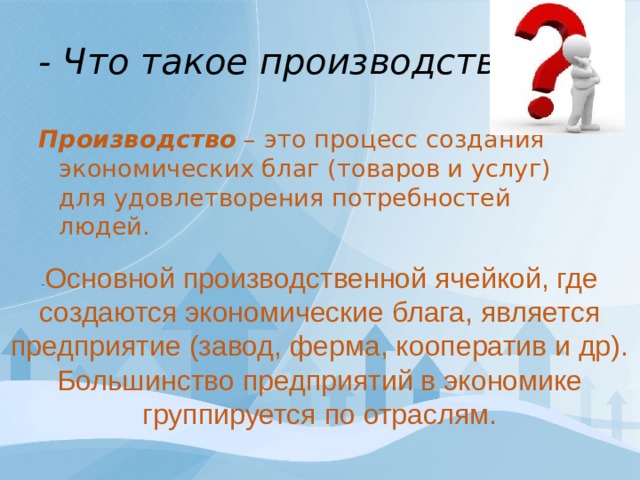  - Что такое производство?   Производство – это процесс создания экономических благ (товаров и услуг) для удовлетворения потребностей людей. - Основной производственной ячейкой, где создаются экономические блага, является предприятие (завод, ферма, кооператив и др). Большинство предприятий в экономике группируется по отраслям. 