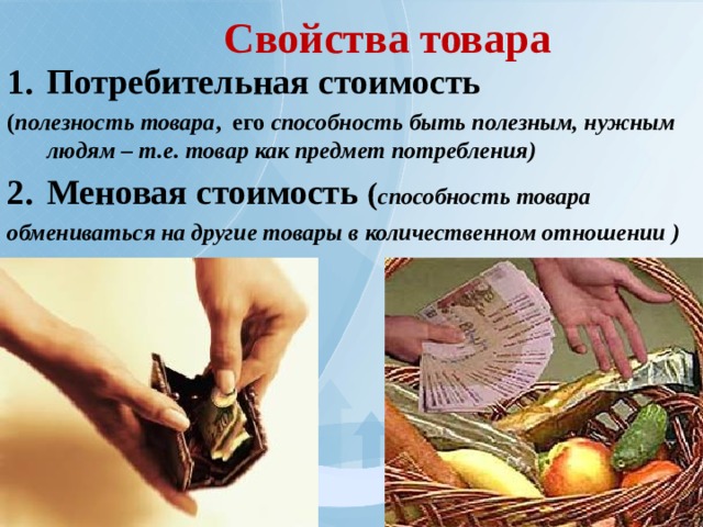 Свойства товара Потребительная стоимость ( полезность товара , его способность быть полезным, нужным людям – т.е. товар как предмет потребления) Меновая стоимость ( способность товара обмениваться на другие товары в количественном отношении )  