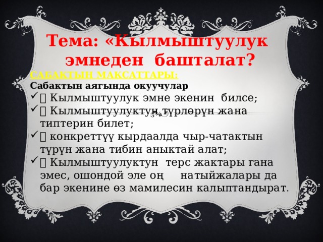  Тема: «Кылмыштуулук эмнеден башталат? САБАКТЫН МАКСАТТАРЫ: Сабактын аягында окуучулар  Кылмыштуулук эмне экенин билсе;  Кылмыштуулуктун түрлөрүн жана типтерин билет;  конкреттүү кырдаалда чыр-чатактын түрүн жана тибин аныктай алат;  Кылмыштуулуктун терс жактары гана эмес, ошондой эле оң натыйжалары да бар экенине өз мамилесин калыптандырат . 