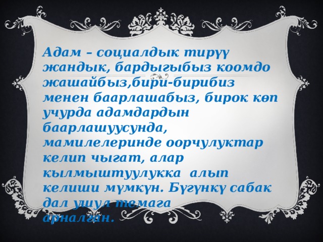 Адам – социалдык тирүү жандык, бардыгыбыз коомдо жашайбыз,бири-бирибиз менен баарлашабыз, бирок көп учурда адамдардын баарлашуусунда, мамилелеринде оорчулуктар келип чыгат, алар кылмыштуулукка алып келиши мүмкүн. Бүгүнкү сабак дал ушул темага арналган. 