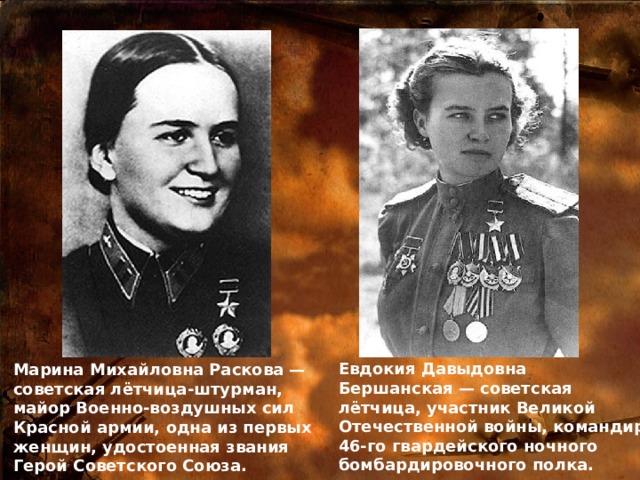 Евдокия Давыдовна Бершанская — советская лётчица, участник Великой Отечественной войны, командир 46-го гвардейского ночного бомбардировочного полка. Марина Михайловна Раскова — советская лётчица-штурман, майор Военно-воздушных сил Красной армии, одна из первых женщин, удостоенная звания Герой Советского Союза. 