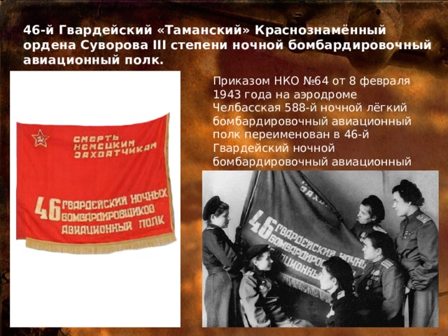 46-й Гвардейский «Таманский» Краснознамённый ордена Суворова III степени ночной бомбардировочный авиационный полк. Приказом НКО №64 от 8 февраля 1943 года на аэродроме Челбасская 588-й ночной лёгкий бомбардировочный авиационный полк переименован в 46-й Гвардейский ночной бомбардировочный авиационный полк. 