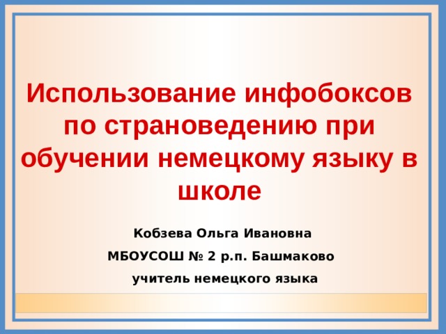 Использование инфобоксов по страноведению при обучении немецкому языку в школе   Кобзева Ольга Ивановна МБОУСОШ № 2 р.п. Башмаково  учитель немецкого языка 