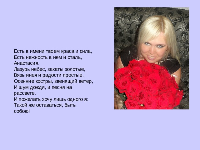 Есть в имени твоем краса и сила,  Есть нежность в нем и сталь, Анастасия.  Лазурь небес, закаты золотые,  Вязь инея и радости простые.  Осенние костры, звенящий ветер,  И шум дождя, и песня на рассвете.  И пожелать хочу лишь одного я:  Такой же оставаться, быть собою!   