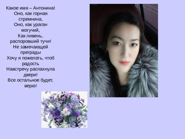Какое имя – Антонина!  Оно, как горная стремнина,  Оно, как ураган могучий,  Как ливень, распоровший тучи!  Не замечающей преграды  Хочу я пожелать, чтоб радость  Навстречу распахнула двери!  Все остальное будет, верю! 