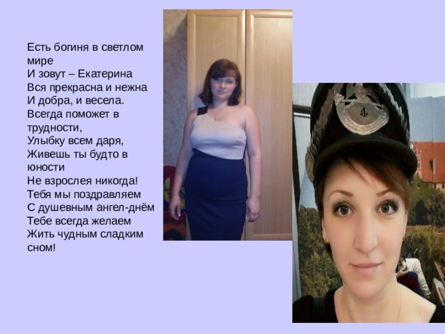 Есть богиня в светлом мире  И зовут – Екатерина  Вся прекрасна и нежна  И добра, и весела.  Всегда поможет в трудности,  Улыбку всем даря,  Живешь ты будто в юности  Не взрослея никогда!  Тебя мы поздравляем  С душевным ангел-днём  Тебе всегда желаем  Жить чудным сладким сном!    