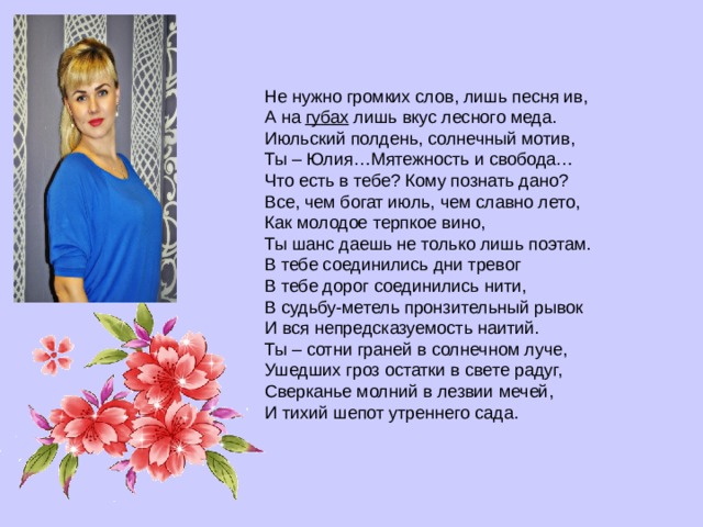 Не нужно громких слов, лишь песня ив,  А на  губах  лишь вкус лесного меда.  Июльский полдень, солнечный мотив,  Ты – Юлия…Мятежность и свобода… Что есть в тебе? Кому познать дано?  Все, чем богат июль, чем славно лето,  Как молодое терпкое вино,  Ты шанс даешь не только лишь поэтам. В тебе соединились дни тревог  В тебе дорог соединились нити,  В судьбу-метель пронзительный рывок  И вся непредсказуемость наитий. Ты – сотни граней в солнечном луче,  Ушедших гроз остатки в свете радуг,  Сверканье молний в лезвии мечей,  И тихий шепот утреннего сада. 