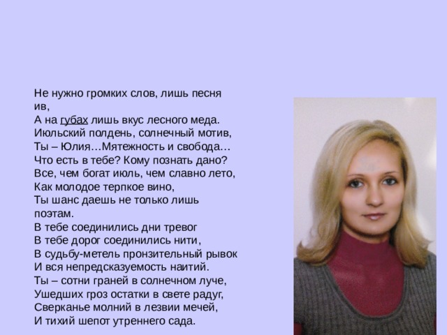 Не нужно громких слов, лишь песня ив,  А на  губах  лишь вкус лесного меда.  Июльский полдень, солнечный мотив,  Ты – Юлия…Мятежность и свобода… Что есть в тебе? Кому познать дано?  Все, чем богат июль, чем славно лето,  Как молодое терпкое вино,  Ты шанс даешь не только лишь поэтам. В тебе соединились дни тревог  В тебе дорог соединились нити,  В судьбу-метель пронзительный рывок  И вся непредсказуемость наитий. Ты – сотни граней в солнечном луче,  Ушедших гроз остатки в свете радуг,  Сверканье молний в лезвии мечей,  И тихий шепот утреннего сада. 