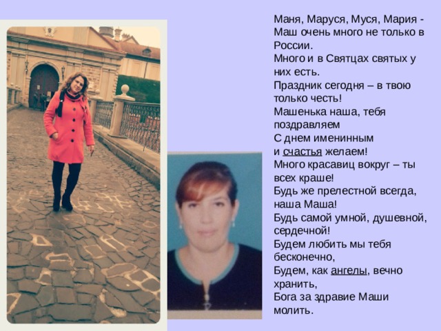 Маня, Маруся, Муся, Мария -  Маш очень много не только в России.  Много и в Святцах святых у них есть.  Праздник сегодня – в твою только честь!  Машенька наша, тебя поздравляем  С днем именинным и  счастья  желаем!  Много красавиц вокруг – ты всех краше!  Будь же прелестной всегда, наша Маша!  Будь самой умной, душевной, сердечной!  Будем любить мы тебя бесконечно,  Будем, как  ангелы , вечно хранить,  Бога за здравие Маши молить. 