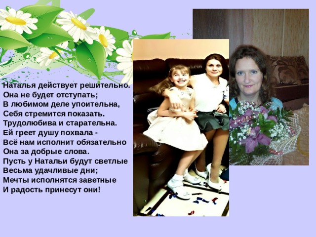 Наталья действует решительно.  Она не будет отступать;  В любимом деле упоительна,  Себя стремится показать.  Трудолюбива и старательна.  Ей греет душу похвала -  Всё нам исполнит обязательно  Она за добрые слова.  Пусть у Натальи будут светлые  Весьма удачливые дни;  Мечты исполнятся заветные  И радость принесут они!  