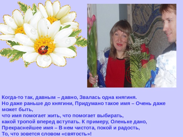 Когда-то так, давным – давно, Звалась одна княгиня.  Но даже раньше до княгини, Придумано такое имя – Очень даже может быть,  что имя помогает жить, что помогает выбирать,  какой тропой вперед вступать. К примеру, Оленьке дано,  Прекраснейшее имя – В нем чистота, покой и радость,  То, что зовется словом «святость»! 
