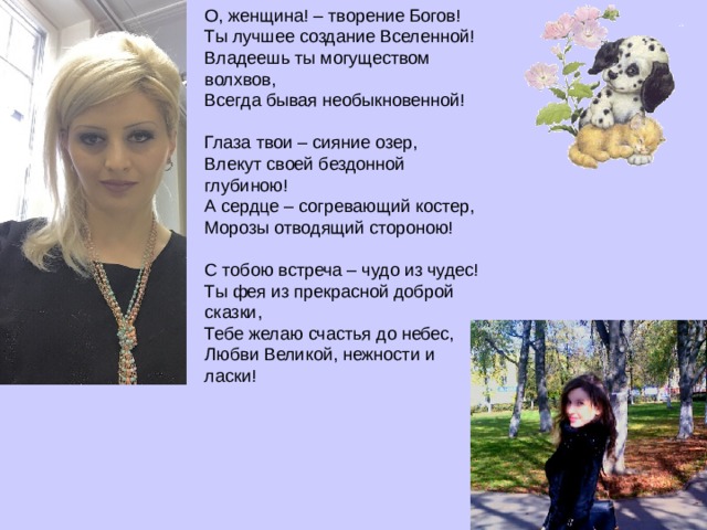 О, женщина! – творение Богов!  Ты лучшее создание Вселенной!  Владеешь ты могуществом волхвов,  Всегда бывая необыкновенной!   Глаза твои – сияние озер,  Влекут своей бездонной глубиною!  А сердце – согревающий костер,  Морозы отводящий стороною!   С тобою встреча – чудо из чудес!  Ты фея из прекрасной доброй сказки,  Тебе желаю счастья до небес,  Любви Великой, нежности и ласки!   