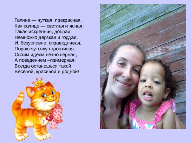 Галина — чуткая, прекрасная,  Как солнце — светлая и ясная!  Такая искренняя, добрая!  Немножко дерзкая и гордая.  И, безусловно, справедливая,  Порою чуточку строптивая...  Своим идеям вечно верная,  А поведением –примерная!  Всегда останешься такой,  Веселой, красивой и родной!  