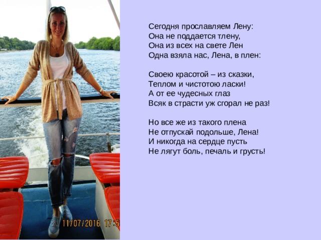 Сегодня прославляем Лену:  Она не поддается тлену,  Она из всех на свете Лен  Одна взяла нас, Лена, в плен:   Своею красотой – из сказки,  Теплом и чистотою ласки!  А от ее чудесных глаз  Всяк в страсти уж сгорал не раз!   Но все же из такого плена  Не отпускай подольше, Лена!  И никогда на сердце пусть  Не лягут боль, печаль и грусть!        