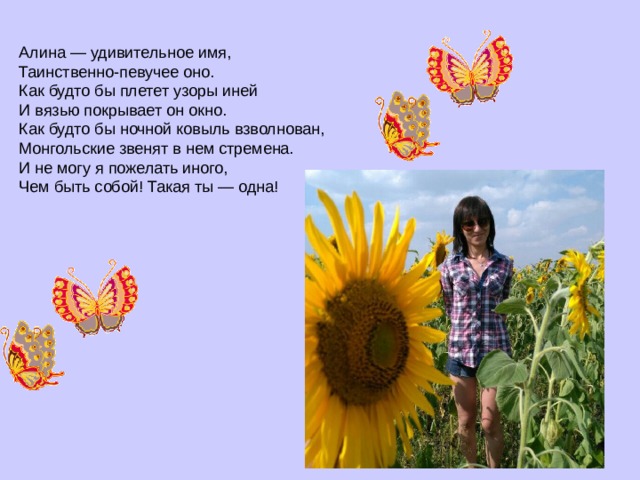 Алина — удивительное имя,  Таинственно-певучее оно.  Как будто бы плетет узоры иней  И вязью покрывает он окно.  Как будто бы ночной ковыль взволнован,  Монгольские звенят в нем стремена.  И не могу я пожелать иного,  Чем быть собой! Такая ты — одна! 