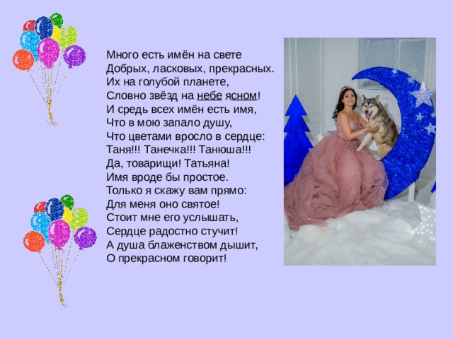 Много есть имён на свете  Добрых, ласковых, прекрасных.  Их на голубой планете,  Словно звёзд на  небе  я сном ! И средь всех имён есть имя,  Что в мою запало душу,  Что цветами вросло в сердце:  Таня!!! Танечка!!! Танюша!!! Да, товарищи! Татьяна!  Имя вроде бы простое.  Только я скажу вам прямо:  Для меня оно святое! Стоит мне его услышать,  Сердце радостно стучит!  А душа блаженством дышит,  О прекрасном говорит! 