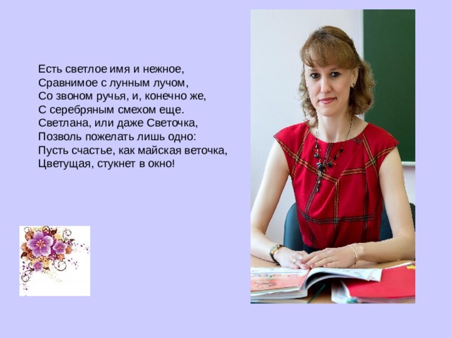 Есть светлое имя и нежное,  Сравнимое с лунным лучом,  Со звоном ручья, и, конечно же,  С серебряным смехом еще.  Светлана, или даже Светочка,  Позволь пожелать лишь одно:  Пусть счастье, как майская веточка,  Цветущая, стукнет в окно!    
