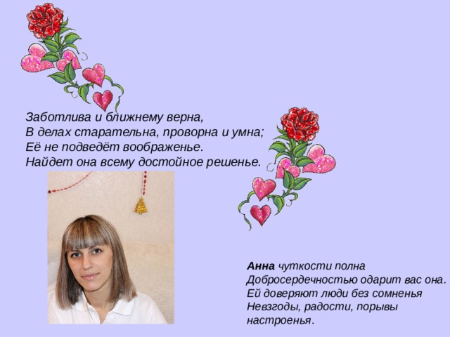    Заботлива и ближнему верна,   В делах старательна, проворна и умна;   Её не подведёт воображенье.   Найдет она всему достойное решенье.    Анна чуткости полна  Добросердечностью одарит вас она.   Ей доверяют люди без сомненья   Невзгоды, радости, порывы настроенья . 