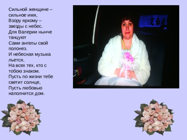 Сильной женщине – сильное имя,  Взору яркому – звезды с небес.  Для Валерии нынче танцуют  Сами ангелы свой полонез.  И небесная музыка льется,  На всех тех, кто с тобою знаком.  Пусть по жизни тебе светит солнце,  Пусть любовью наполнится дом.  