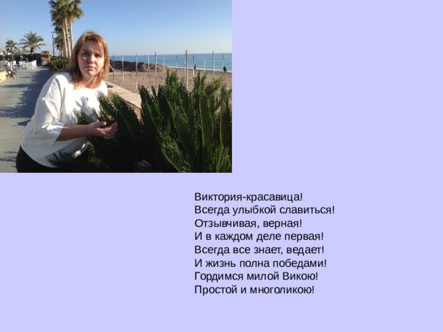а  Виктория-красавица!  Всегда улыбкой славиться!  Отзывчивая, верная!  И в каждом деле первая!  Всегда все знает, ведает!  И жизнь полна победами!  Гордимся милой Викою!  Простой и многоликою!   