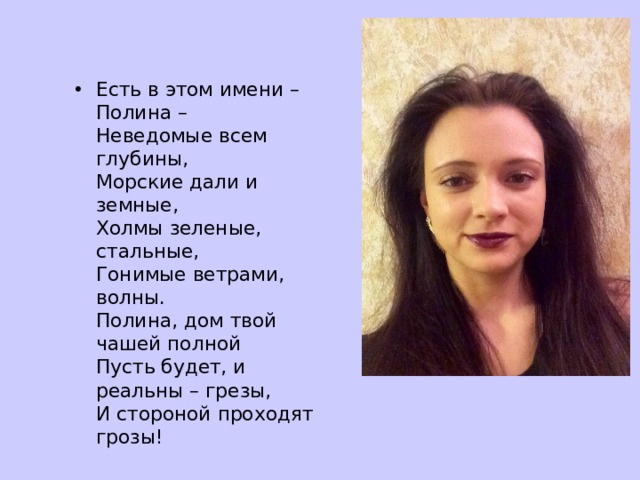 Есть в этом имени – Полина –  Неведомые всем глубины,  Морские дали и земные,  Холмы зеленые, стальные,  Гонимые ветрами, волны.  Полина, дом твой чашей полной  Пусть будет, и реальны – грезы,  И стороной проходят грозы! 