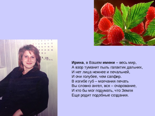 Ирина , в Вашем  имени  – весь мир,  А взор туманит пыль галактик дальних,  И нет лица нежнее и печальней,  И очи голубее, чем сапфир.  В изгибе губ – молчания печать  Вы словно ангел, вся – очарование,  И кто бы мог подумать, что Земля  Еще родит подобные создания.    