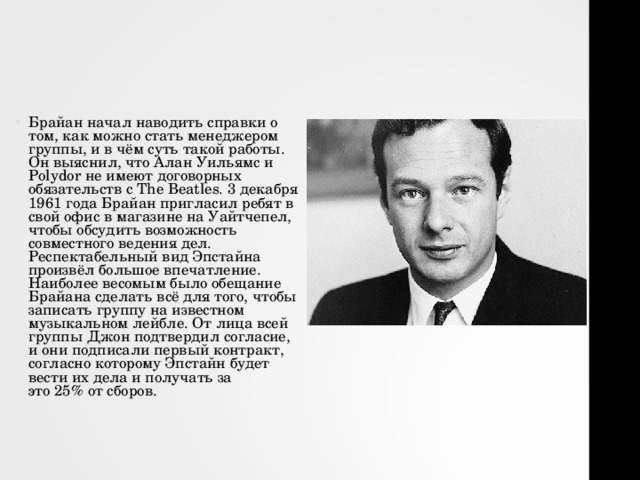 Брайан начал наводить справки о том, как можно стать менеджером группы, и в чём суть такой работы. Он выяснил, что Алан Уильямс и Polydor не имеют договорных обязательств с The Beatles. 3 декабря 1961 года Брайан пригласил ребят в свой офис в магазине на Уайтчепел, чтобы обсудить возможность совместного ведения дел. Респектабельный вид Эпстайна произвёл большое впечатление. Наиболее весомым было обещание Брайана сделать всё для того, чтобы записать группу на известном музыкальном лейбле. От лица всей группы Джон подтвердил согласие, и они подписали первый контракт, согласно которому Эпстайн будет вести их дела и получать за это 25% от сборов. 