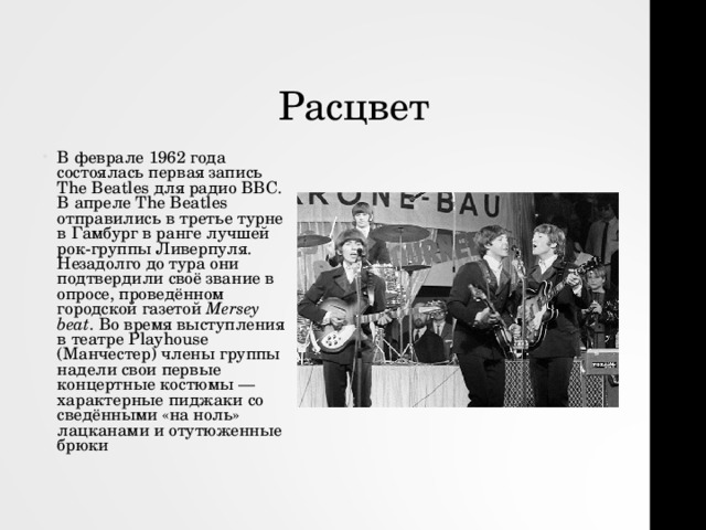 Расцвет В феврале 1962 года состоялась первая запись The Beatles для радио BBC. В апреле The Beatles отправились в третье турне в Гамбург в ранге лучшей рок-группы Ливерпуля. Незадолго до тура они подтвердили своё звание в опросе, проведённом городской газетой  Mersey beat . Во время выступления в театре Playhouse (Манчестер) члены группы надели свои первые концертные костюмы — характерные пиджаки со сведёнными «на ноль» лацканами и отутюженные брюки 