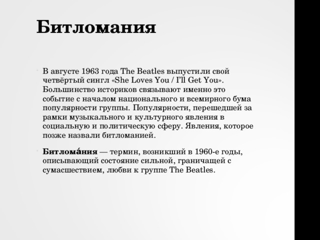 Битломания   В августе 1963 года The Beatles выпустили свой четвёртый сингл «She Loves You / I’ll Get You». Большинство историков связывают именно это событие с началом национального и всемирного бума популярности группы. Популярности, перешедшей за рамки музыкального и культурного явления в социальную и политическую сферу. Явления, которое позже назвали битломанией. Битлома́ния — термин, возникший в 1960-е годы, описывающий состояние сильной, граничащей с сумасшествием, любви к группе The Beatles. 