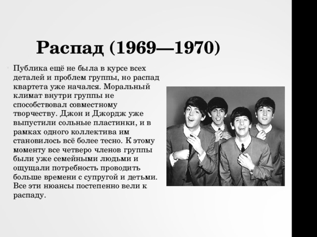 Распад (1969—1970) Публика ещё не была в курсе всех деталей и проблем группы, но распад квартета уже начался. Моральный климат внутри группы не способствовал совместному творчеству. Джон и Джордж уже выпустили сольные пластинки, и в рамках одного коллектива им становилось всё более тесно. К этому моменту все четверо членов группы были уже семейными людьми и ощущали потребность проводить больше времени с супругой и детьми. Все эти нюансы постепенно вели к распаду.  